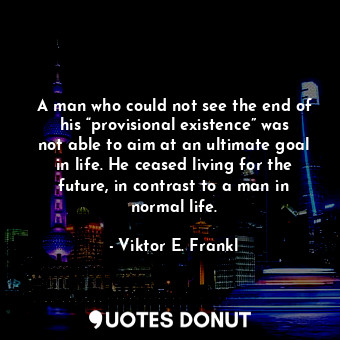 A man who could not see the end of his “provisional existence” was not able to aim at an ultimate goal in life. He ceased living for the future, in contrast to a man in normal life.