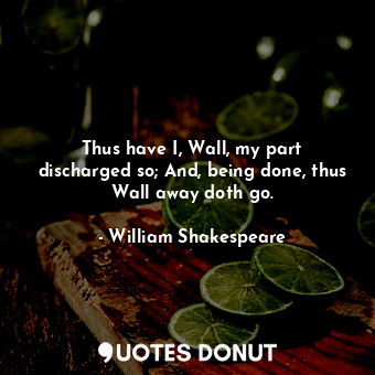 Thus have I, Wall, my part discharged so; And, being done, thus Wall away doth go.