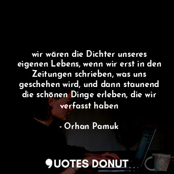 wir wären die Dichter unseres eigenen Lebens, wenn wir erst in den Zeitungen schrieben, was uns geschehen wird, und dann staunend die schönen Dinge erleben, die wir verfasst haben