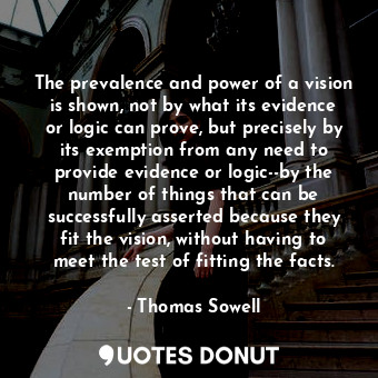 The prevalence and power of a vision is shown, not by what its evidence or logic can prove, but precisely by its exemption from any need to provide evidence or logic--by the number of things that can be successfully asserted because they fit the vision, without having to meet the test of fitting the facts.