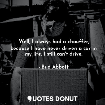 Well, I always had a chauffer, because I have never driven a car in my life. I still can&#39;t drive.