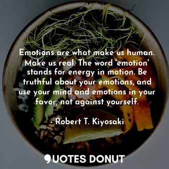 Emotions are what make us human. Make us real. The word 'emotion' stands for energy in motion. Be truthful about your emotions, and use your mind and emotions in your favor, not against yourself.