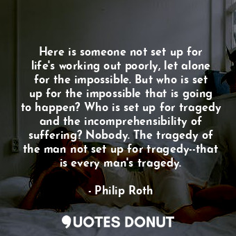 Here is someone not set up for life's working out poorly, let alone for the impossible. But who is set up for the impossible that is going to happen? Who is set up for tragedy and the incomprehensibility of suffering? Nobody. The tragedy of the man not set up for tragedy--that is every man's tragedy.