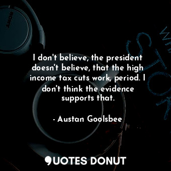 I don&#39;t believe, the president doesn&#39;t believe, that the high income tax cuts work, period. I don&#39;t think the evidence supports that.