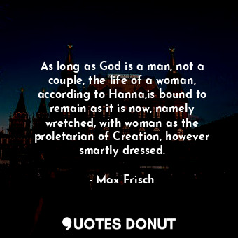 As long as God is a man, not a couple, the life of a woman, according to Hanna,is bound to remain as it is now, namely wretched, with woman as the proletarian of Creation, however smartly dressed.