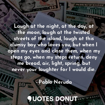 Laugh at the night, at the day, at the moon, laugh at the twisted streets of the island, laugh at this clumsy boy who loves you, but when I open my eyes and close them, when my steps go, when my steps return, deny me bread, air, light, spring, but never your laughter for I would die.
