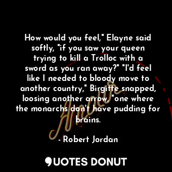 How would you feel," Elayne said softly, "if you saw your queen trying to kill a Trolloc with a sword as you ran away?" "I'd feel like I needed to bloody move to another country," Birgitte snapped, loosing another arrow, "one where the monarchs don't have pudding for brains.
