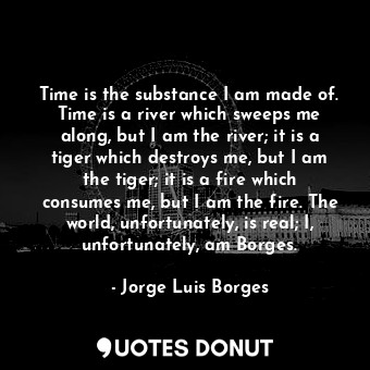 Time is the substance I am made of. Time is a river which sweeps me along, but I am the river; it is a tiger which destroys me, but I am the tiger; it is a fire which consumes me, but I am the fire. The world, unfortunately, is real; I, unfortunately, am Borges.