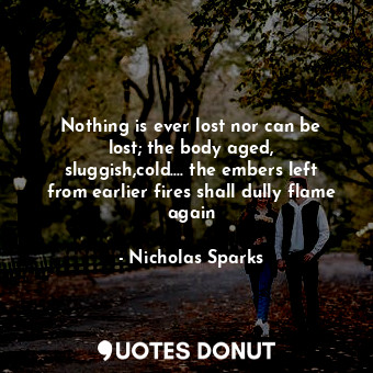  Nothing is ever lost nor can be lost; the body aged, sluggish,cold.... the ember... - Nicholas Sparks - Quotes Donut