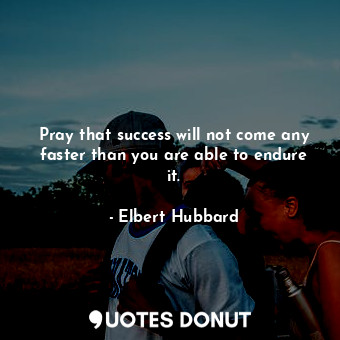 Pray that success will not come any faster than you are able to endure it.