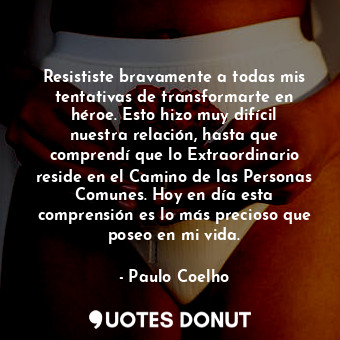 Resististe bravamente a todas mis tentativas de transformarte en héroe. Esto hizo muy difícil nuestra relación, hasta que comprendí que lo Extraordinario reside en el Camino de las Personas Comunes. Hoy en día esta comprensión es lo más precioso que poseo en mi vida.