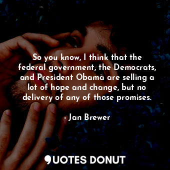 So you know, I think that the federal government, the Democrats, and President Obama are selling a lot of hope and change, but no delivery of any of those promises.