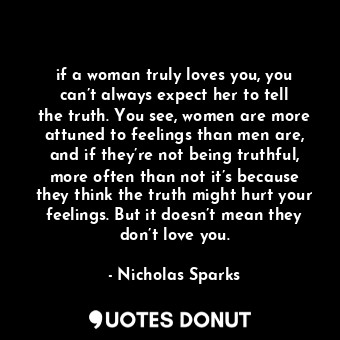 if a woman truly loves you, you can’t always expect her to tell the truth. You see, women are more attuned to feelings than men are, and if they’re not being truthful, more often than not it’s because they think the truth might hurt your feelings. But it doesn’t mean they don’t love you.