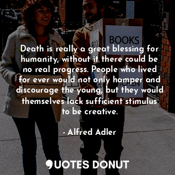 Death is really a great blessing for humanity, without it there could be no real progress. People who lived for ever would not only hamper and discourage the young, but they would themselves lack sufficient stimulus to be creative.