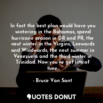 In fact the best plan would have you wintering in the Bahamas, spend hurricane season in DR and PR, the next winter in the Virgins, Leewards and Windwards, the next summer in Venezuela and the third winter in Trinidad. Now you’ve got lots of time.