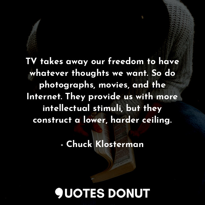 TV takes away our freedom to have whatever thoughts we want. So do photographs, movies, and the Internet. They provide us with more intellectual stimuli, but they construct a lower, harder ceiling.