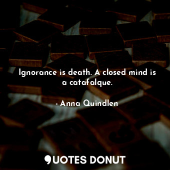 Ignorance is death. A closed mind is a catafalque.