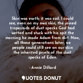 Skin was earth; it was soil. I could see, even on my own skin, the joined trapezoids of dust specks God had wetted and stuck with his spit the morning he made Adam from dirt. Now, all these generations later, we people could still see on our skin the inherited prints of the dust specks of Eden.