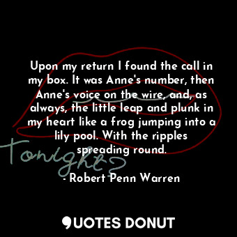 Upon my return I found the call in my box. It was Anne's number, then Anne's voice on the wire, and, as always, the little leap and plunk in my heart like a frog jumping into a lily pool. With the ripples spreading round.