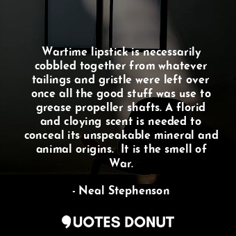 Wartime lipstick is necessarily cobbled together from whatever tailings and gristle were left over once all the good stuff was use to grease propeller shafts. A florid and cloying scent is needed to conceal its unspeakable mineral and animal origins.  It is the smell of War.