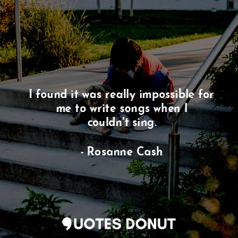  I found it was really impossible for me to write songs when I couldn&#39;t sing.... - Rosanne Cash - Quotes Donut