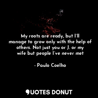 My roots are ready, but I’ll manage to grow only with the help of others. Not just you or J. or my wife but people I’ve never met