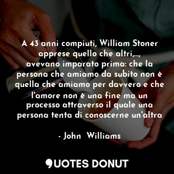 A 43 anni compiuti, William Stoner apprese quello che altri,..., avevano imparato prima: che la persona che amiamo da subito non è quella che amiamo per davvero e che l'amore non è una fine ma un processo attraverso il quale una persona tenta di conoscerne un'altra