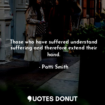 Those who have suffered understand suffering and therefore extend their hand.