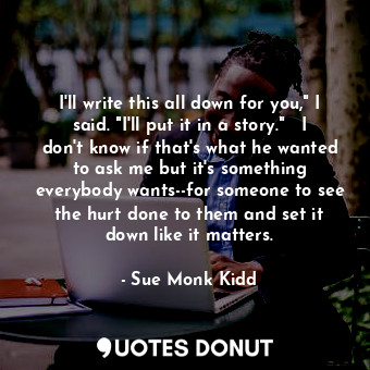 I'll write this all down for you," I said. "I'll put it in a story."   I don't know if that's what he wanted to ask me but it's something everybody wants--for someone to see the hurt done to them and set it down like it matters.