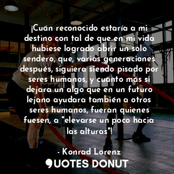 ¡Cuán reconocido estaría a mi destino con tal de que en mi vida hubiese logrado abrir un solo sendero, que, varias generaciones después, siguiera siendo pisado por seres humanos, y cuánto más si dejara un algo que en un futuro lejano ayudara también a otros seres humanos, fueran quienes fuesen, a "elevarse un poco hacia las alturas"!