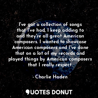 I&#39;ve got a collection of songs that I&#39;ve had, I keep adding to and they&#39;re all great American composers. I wanted to showcase American composers and I&#39;ve done that on a lot of my records and played things by American composers that I really respect.