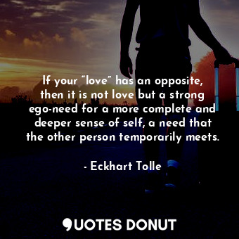 If your “love” has an opposite, then it is not love but a strong ego-need for a more complete and deeper sense of self, a need that the other person temporarily meets.