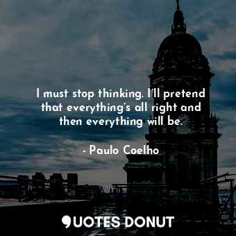 I must stop thinking. I’ll pretend that everything’s all right and then everything will be.