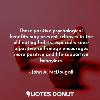These positive psychological benefits may prevent relapses to the old eating habits, especially since a positive self-image encourages more positive and life-supportive behaviors.