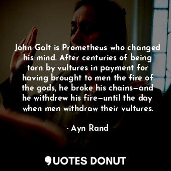 John Galt is Prometheus who changed his mind. After centuries of being torn by vultures in payment for having brought to men the fire of the gods, he broke his chains—and he withdrew his fire—until the day when men withdraw their vultures.