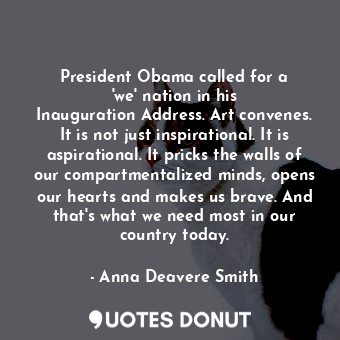President Obama called for a &#39;we&#39; nation in his Inauguration Address. Art convenes. It is not just inspirational. It is aspirational. It pricks the walls of our compartmentalized minds, opens our hearts and makes us brave. And that&#39;s what we need most in our country today.
