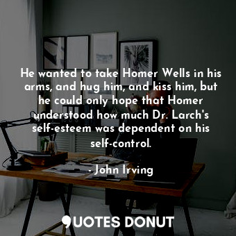 He wanted to take Homer Wells in his arms, and hug him, and kiss him, but he could only hope that Homer understood how much Dr. Larch's self-esteem was dependent on his self-control.