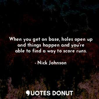 When you get on base, holes open up and things happen and you&#39;re able to find a way to score runs.