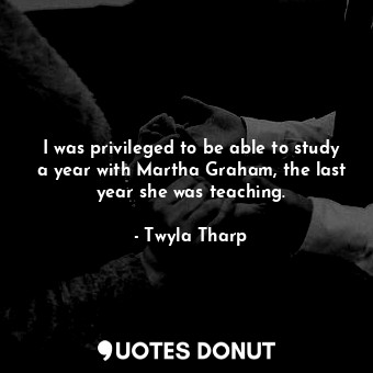  I was privileged to be able to study a year with Martha Graham, the last year sh... - Twyla Tharp - Quotes Donut