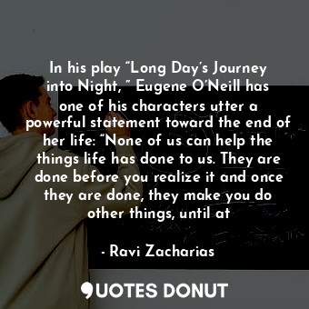 In his play “Long Day’s Journey into Night, ” Eugene O’Neill has one of his characters utter a powerful statement toward the end of her life: “None of us can help the things life has done to us. They are done before you realize it and once they are done, they make you do other things, until at