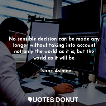 No sensible decision can be made any longer without taking into account not only the world as it is, but the world as it will be.