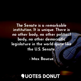 The Senate is a remarkable institution. It is unique. There is no other body, no other political body, no other democratic legislature in the world quite like the U.S. Senate.