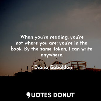 When you&#39;re reading, you&#39;re not where you are; you&#39;re in the book. By the same token, I can write anywhere.