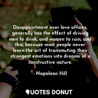 Disappointment over love affairs, generally has the effect of driving men to drink, and women to ruin; and this, because most people never learn the art of transmuting their strongest emotions into dreams of a constructive nature.