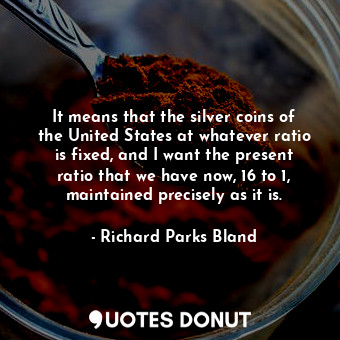 It means that the silver coins of the United States at whatever ratio is fixed, and I want the present ratio that we have now, 16 to 1, maintained precisely as it is.