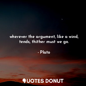 wherever the argument, like a wind, tends, thither must we go.