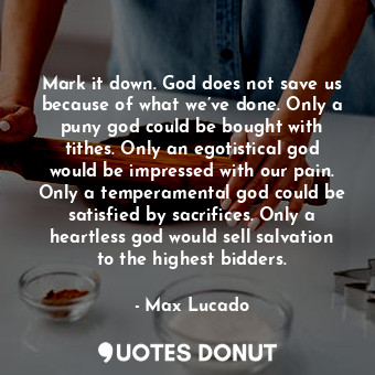 Mark it down. God does not save us because of what we’ve done. Only a puny god could be bought with tithes. Only an egotistical god would be impressed with our pain. Only a temperamental god could be satisfied by sacrifices. Only a heartless god would sell salvation to the highest bidders.