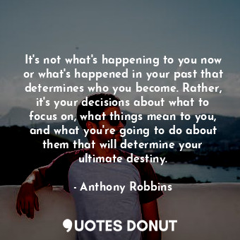 It's not what's happening to you now or what's happened in your past that determines who you become. Rather, it's your decisions about what to focus on, what things mean to you, and what you're going to do about them that will determine your ultimate destiny.