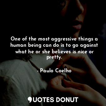 One of the most aggressive things a human being can do is to go against what he or she believes is nice or pretty.