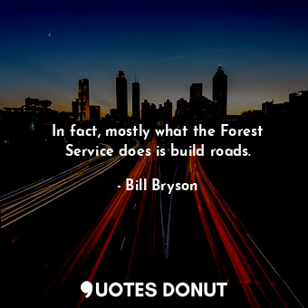 In fact, mostly what the Forest Service does is build roads.